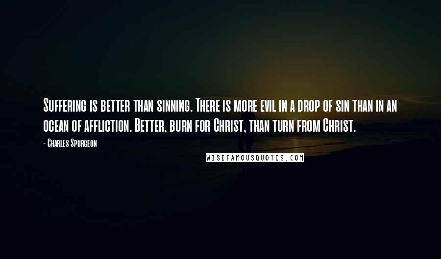 Charles Spurgeon Quotes: Suffering is better than sinning. There is more evil in a drop of sin than in an ocean of affliction. Better, burn for Christ, than turn from Christ.