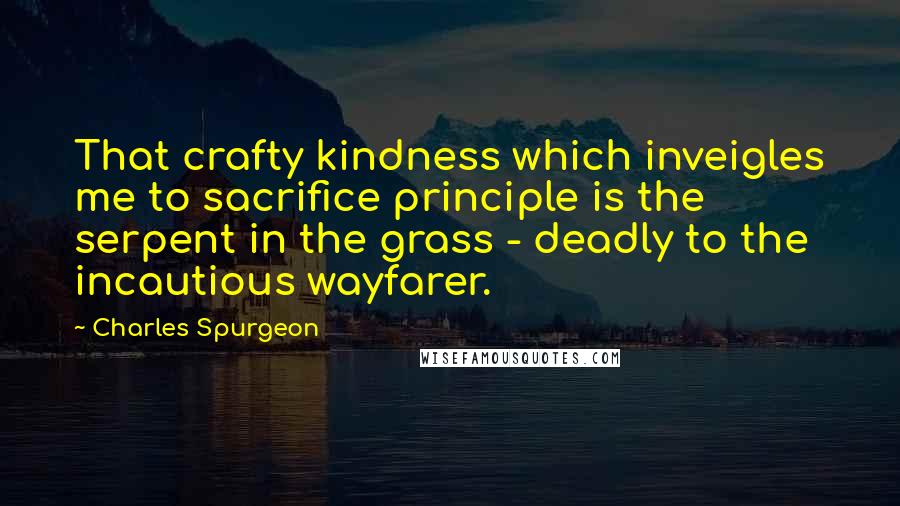 Charles Spurgeon Quotes: That crafty kindness which inveigles me to sacrifice principle is the serpent in the grass - deadly to the incautious wayfarer.