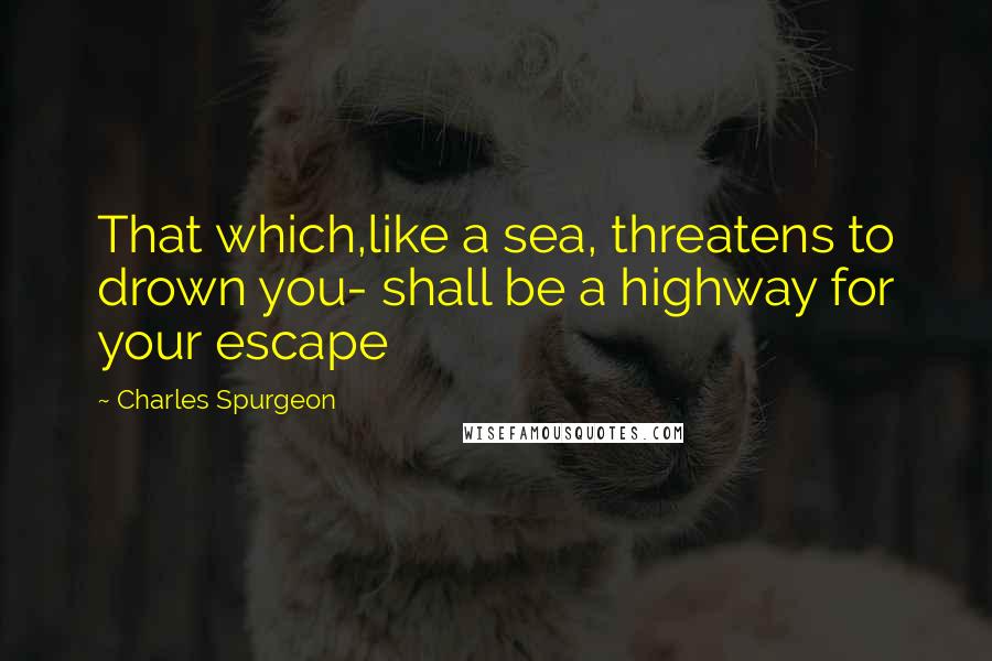 Charles Spurgeon Quotes: That which,like a sea, threatens to drown you- shall be a highway for your escape