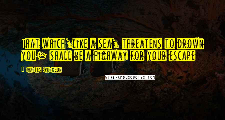 Charles Spurgeon Quotes: That which,like a sea, threatens to drown you- shall be a highway for your escape