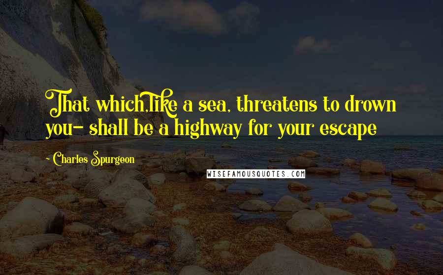 Charles Spurgeon Quotes: That which,like a sea, threatens to drown you- shall be a highway for your escape