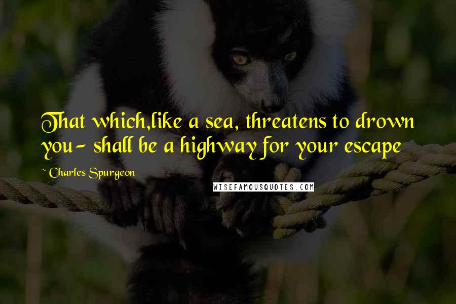 Charles Spurgeon Quotes: That which,like a sea, threatens to drown you- shall be a highway for your escape