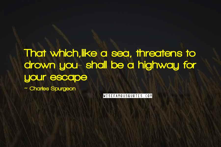 Charles Spurgeon Quotes: That which,like a sea, threatens to drown you- shall be a highway for your escape