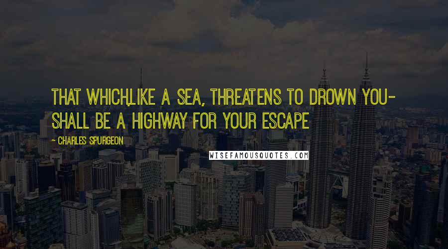 Charles Spurgeon Quotes: That which,like a sea, threatens to drown you- shall be a highway for your escape