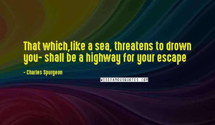 Charles Spurgeon Quotes: That which,like a sea, threatens to drown you- shall be a highway for your escape