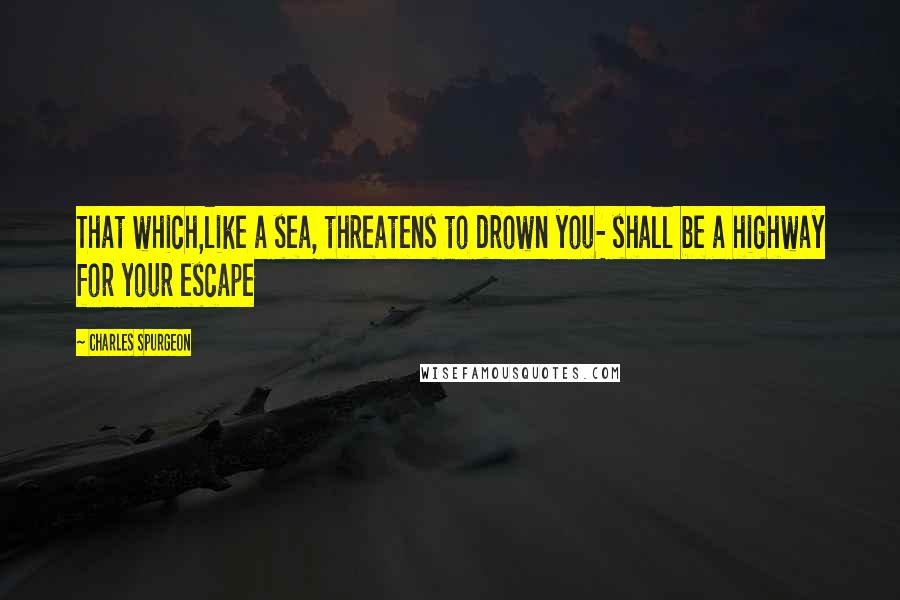 Charles Spurgeon Quotes: That which,like a sea, threatens to drown you- shall be a highway for your escape