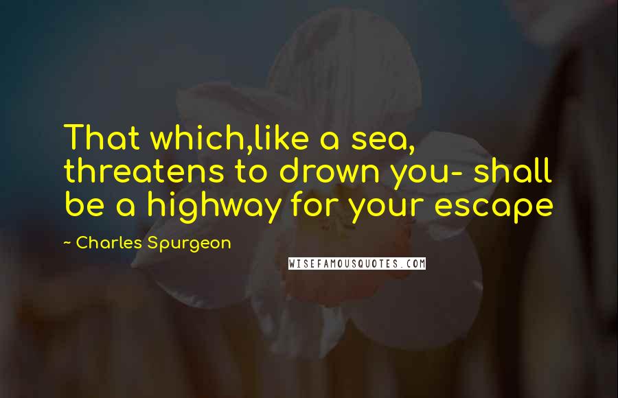 Charles Spurgeon Quotes: That which,like a sea, threatens to drown you- shall be a highway for your escape