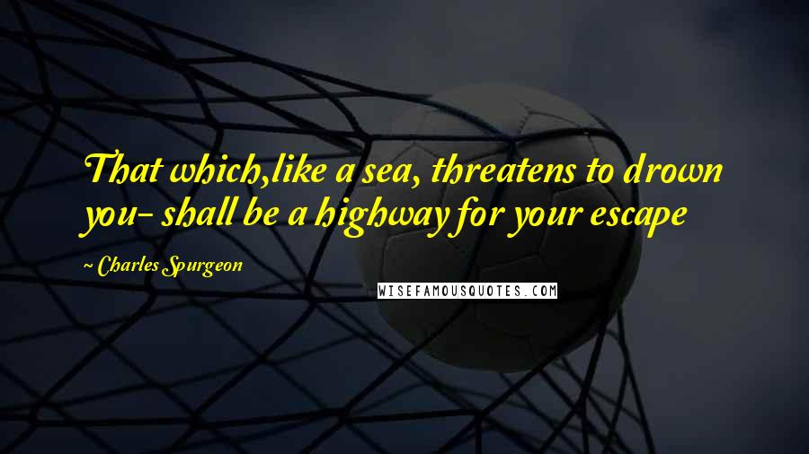 Charles Spurgeon Quotes: That which,like a sea, threatens to drown you- shall be a highway for your escape