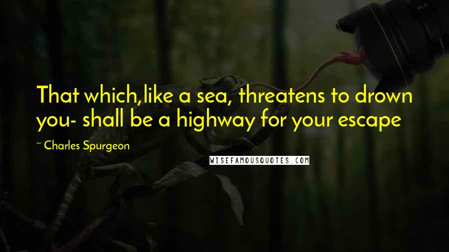 Charles Spurgeon Quotes: That which,like a sea, threatens to drown you- shall be a highway for your escape