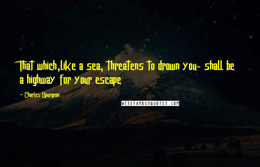 Charles Spurgeon Quotes: That which,like a sea, threatens to drown you- shall be a highway for your escape