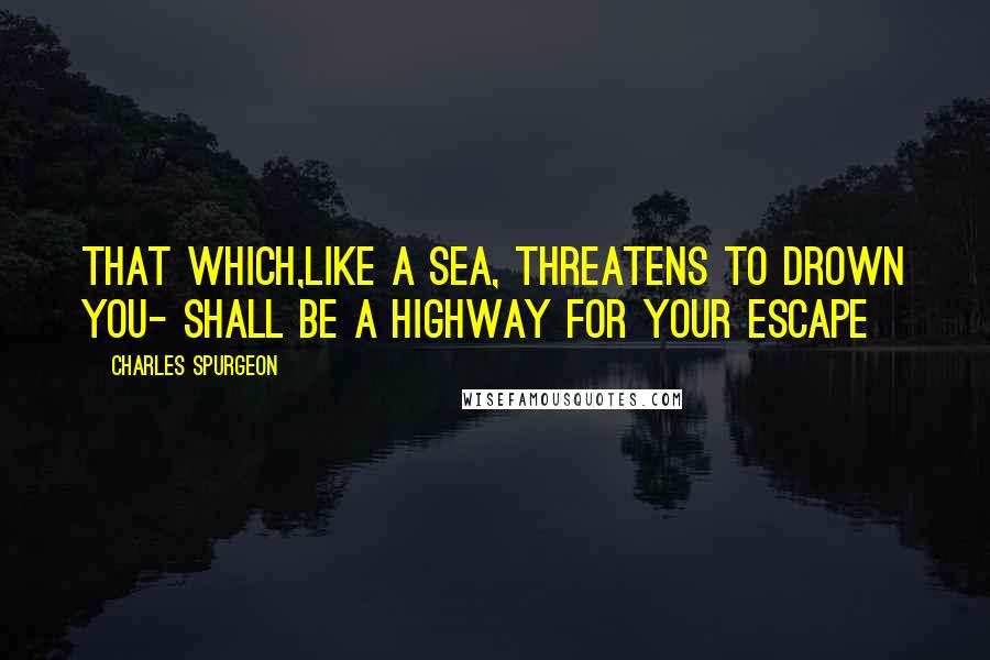 Charles Spurgeon Quotes: That which,like a sea, threatens to drown you- shall be a highway for your escape