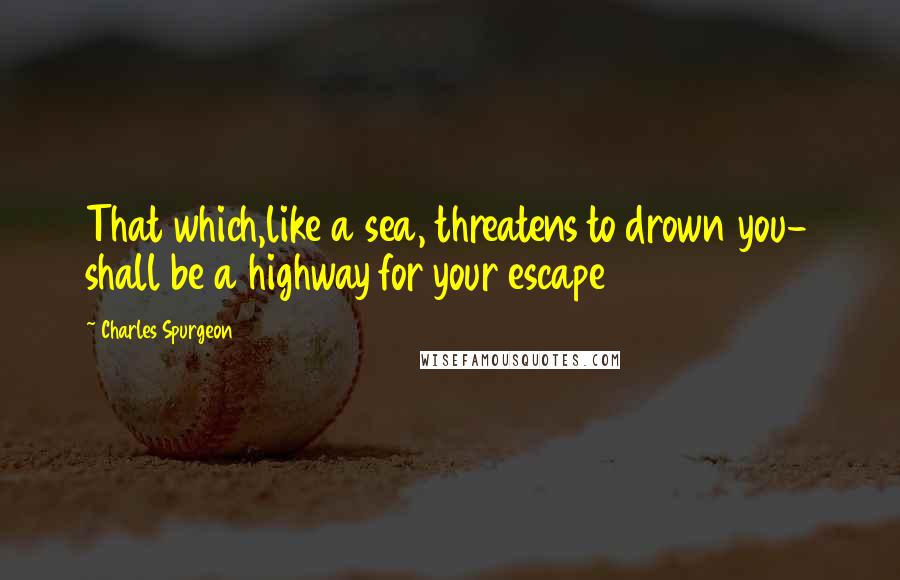 Charles Spurgeon Quotes: That which,like a sea, threatens to drown you- shall be a highway for your escape