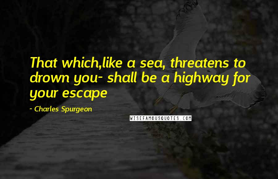 Charles Spurgeon Quotes: That which,like a sea, threatens to drown you- shall be a highway for your escape