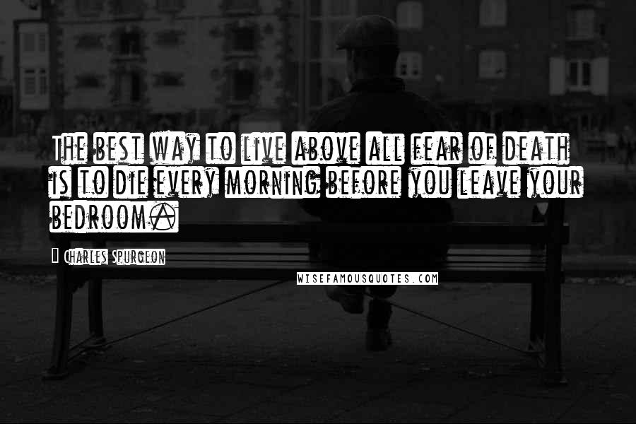 Charles Spurgeon Quotes: The best way to live above all fear of death is to die every morning before you leave your bedroom.