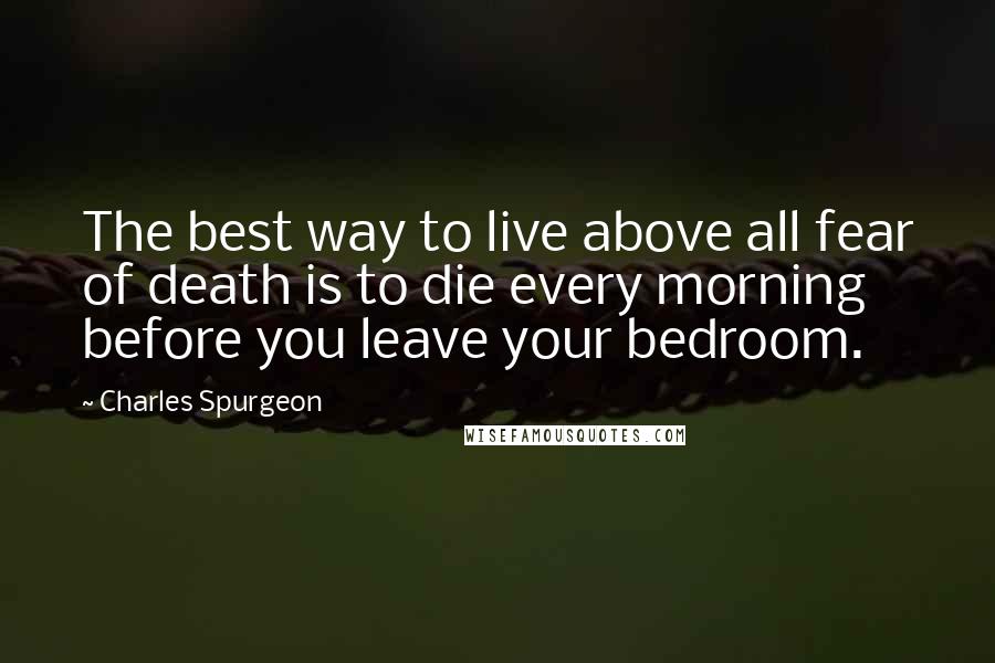 Charles Spurgeon Quotes: The best way to live above all fear of death is to die every morning before you leave your bedroom.