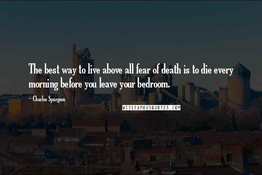 Charles Spurgeon Quotes: The best way to live above all fear of death is to die every morning before you leave your bedroom.