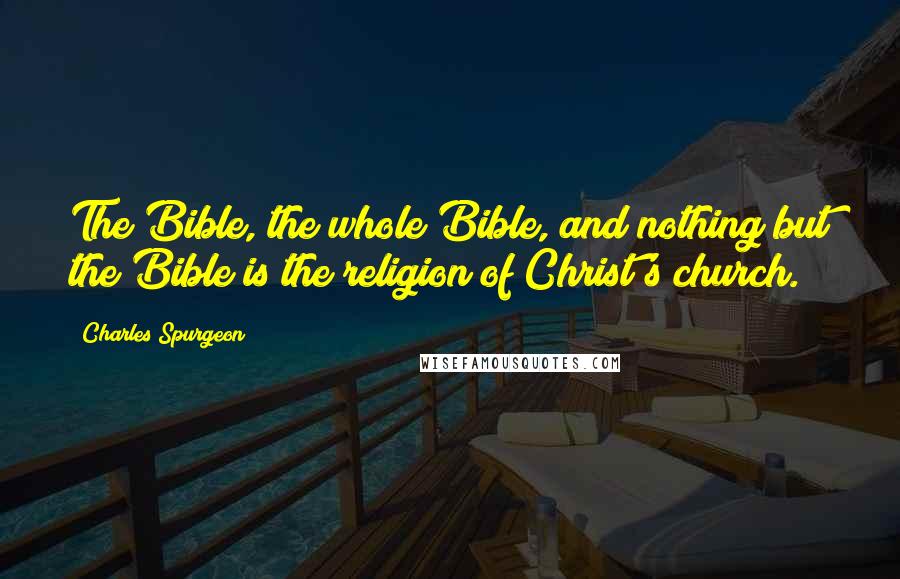 Charles Spurgeon Quotes: The Bible, the whole Bible, and nothing but the Bible is the religion of Christ's church.