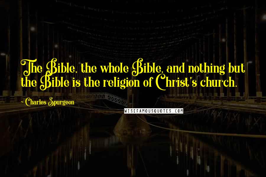 Charles Spurgeon Quotes: The Bible, the whole Bible, and nothing but the Bible is the religion of Christ's church.