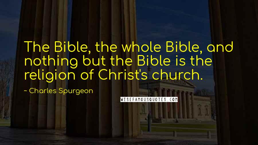 Charles Spurgeon Quotes: The Bible, the whole Bible, and nothing but the Bible is the religion of Christ's church.