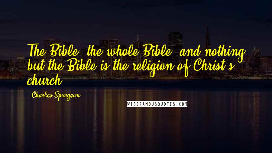 Charles Spurgeon Quotes: The Bible, the whole Bible, and nothing but the Bible is the religion of Christ's church.