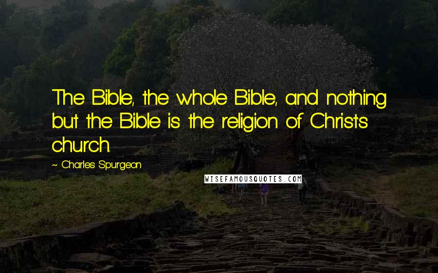 Charles Spurgeon Quotes: The Bible, the whole Bible, and nothing but the Bible is the religion of Christ's church.