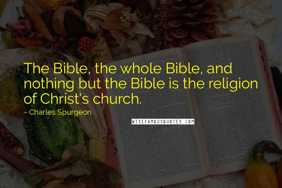 Charles Spurgeon Quotes: The Bible, the whole Bible, and nothing but the Bible is the religion of Christ's church.
