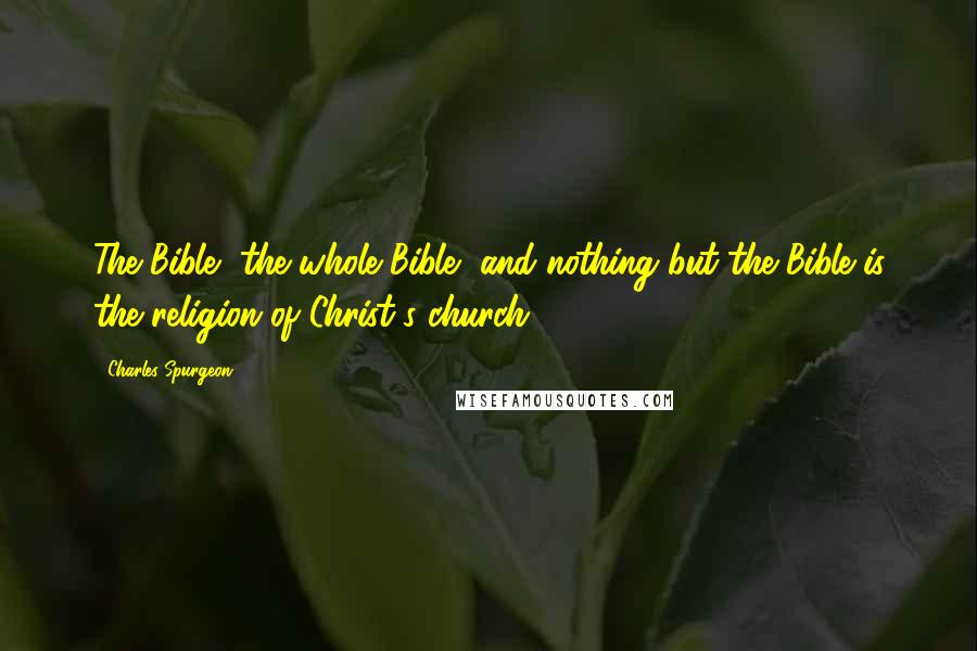 Charles Spurgeon Quotes: The Bible, the whole Bible, and nothing but the Bible is the religion of Christ's church.