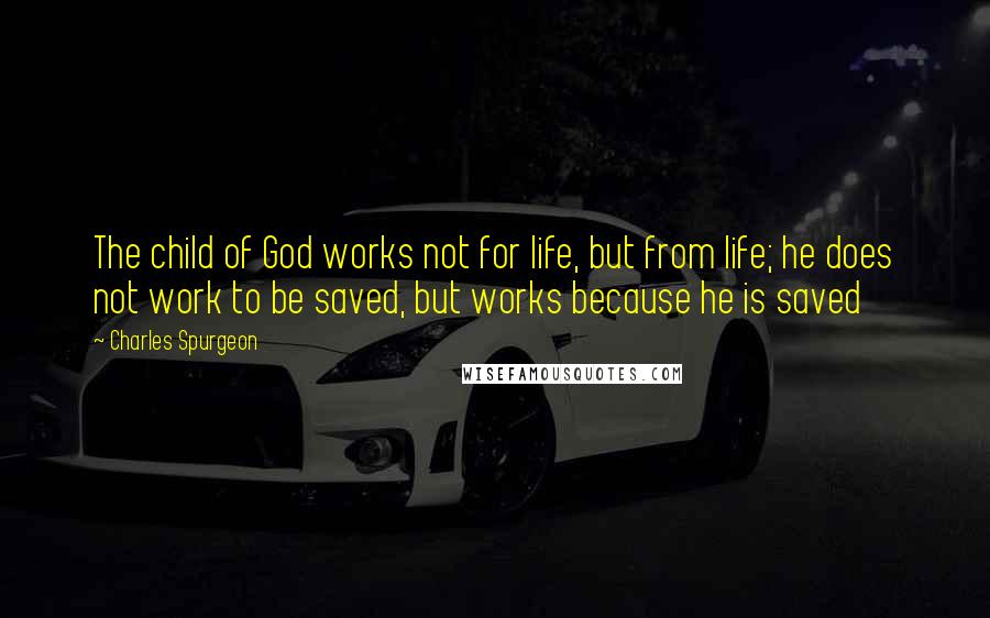 Charles Spurgeon Quotes: The child of God works not for life, but from life; he does not work to be saved, but works because he is saved