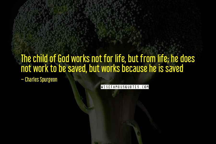 Charles Spurgeon Quotes: The child of God works not for life, but from life; he does not work to be saved, but works because he is saved