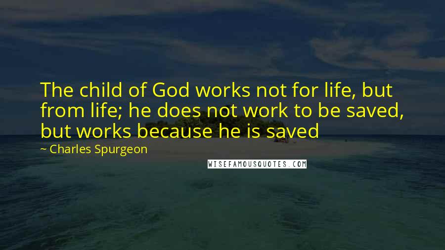 Charles Spurgeon Quotes: The child of God works not for life, but from life; he does not work to be saved, but works because he is saved