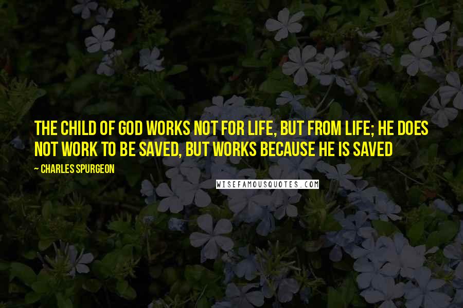 Charles Spurgeon Quotes: The child of God works not for life, but from life; he does not work to be saved, but works because he is saved