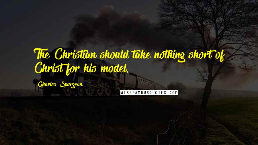 Charles Spurgeon Quotes: The Christian should take nothing short of Christ for his model.
