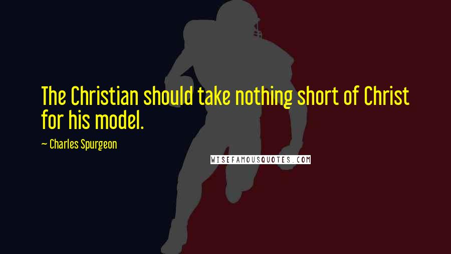 Charles Spurgeon Quotes: The Christian should take nothing short of Christ for his model.
