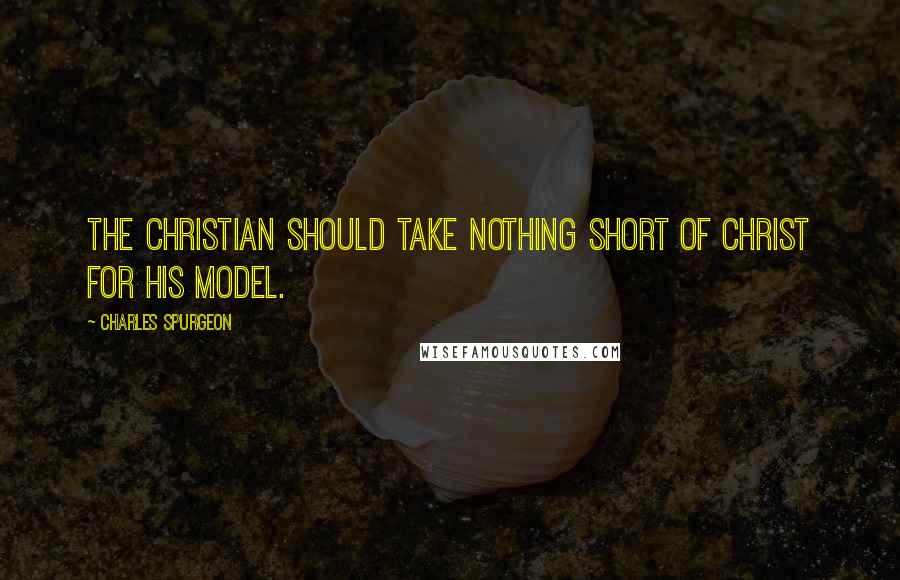 Charles Spurgeon Quotes: The Christian should take nothing short of Christ for his model.