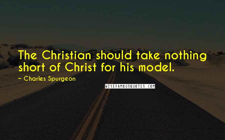 Charles Spurgeon Quotes: The Christian should take nothing short of Christ for his model.