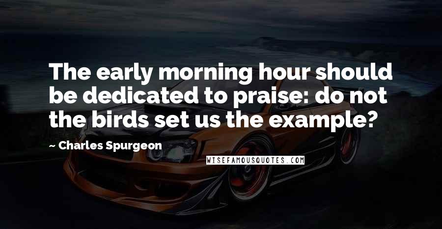 Charles Spurgeon Quotes: The early morning hour should be dedicated to praise: do not the birds set us the example?