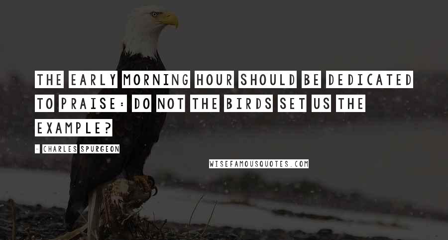 Charles Spurgeon Quotes: The early morning hour should be dedicated to praise: do not the birds set us the example?