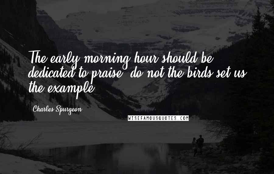 Charles Spurgeon Quotes: The early morning hour should be dedicated to praise: do not the birds set us the example?