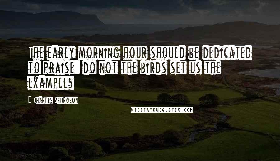 Charles Spurgeon Quotes: The early morning hour should be dedicated to praise: do not the birds set us the example?