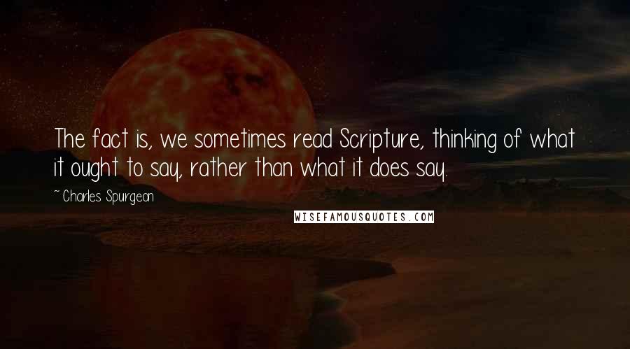 Charles Spurgeon Quotes: The fact is, we sometimes read Scripture, thinking of what it ought to say, rather than what it does say.