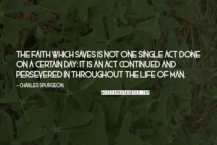 Charles Spurgeon Quotes: The faith which saves is not one single act done on a certain day: it is an act continued and persevered in throughout the life of man.