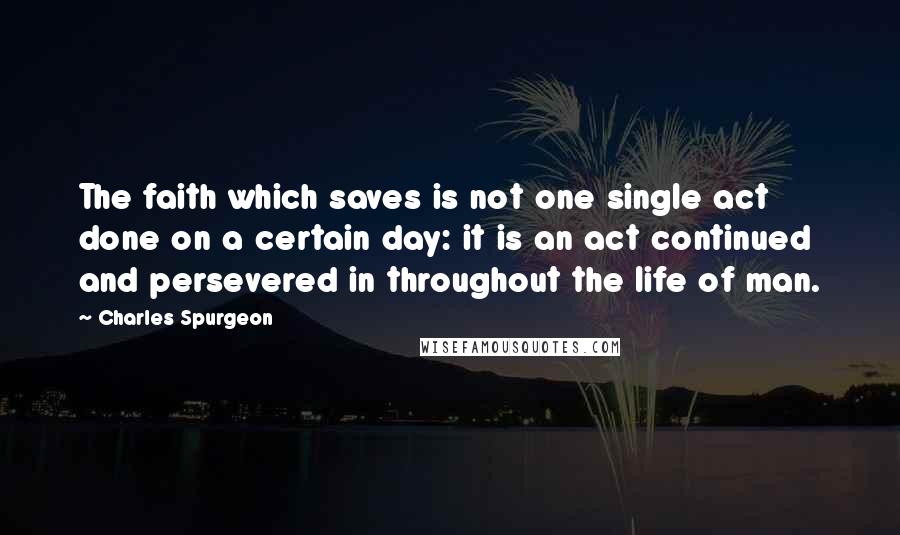 Charles Spurgeon Quotes: The faith which saves is not one single act done on a certain day: it is an act continued and persevered in throughout the life of man.