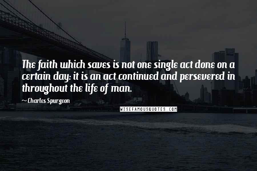 Charles Spurgeon Quotes: The faith which saves is not one single act done on a certain day: it is an act continued and persevered in throughout the life of man.