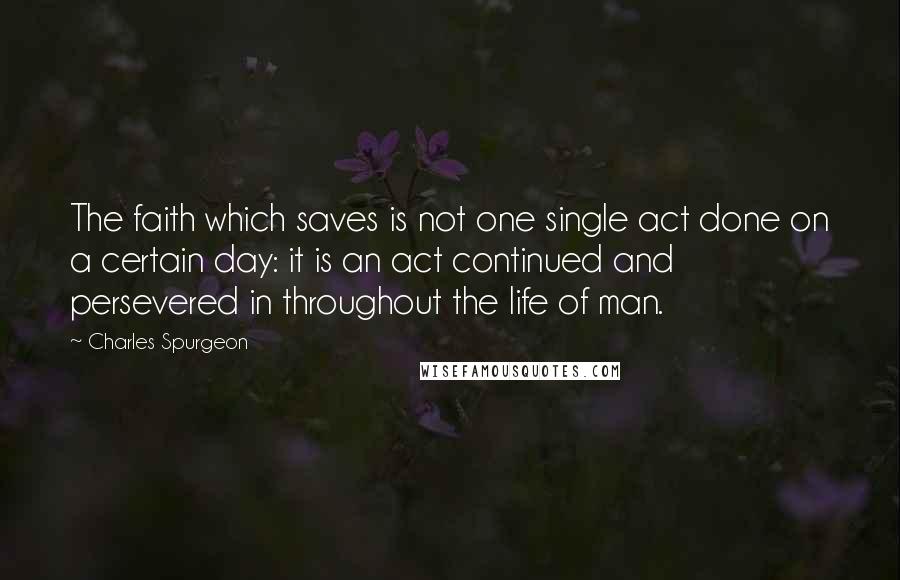 Charles Spurgeon Quotes: The faith which saves is not one single act done on a certain day: it is an act continued and persevered in throughout the life of man.