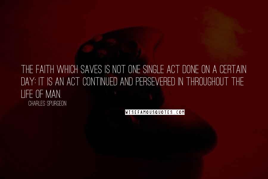 Charles Spurgeon Quotes: The faith which saves is not one single act done on a certain day: it is an act continued and persevered in throughout the life of man.