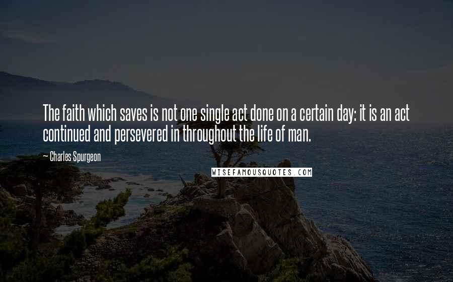 Charles Spurgeon Quotes: The faith which saves is not one single act done on a certain day: it is an act continued and persevered in throughout the life of man.