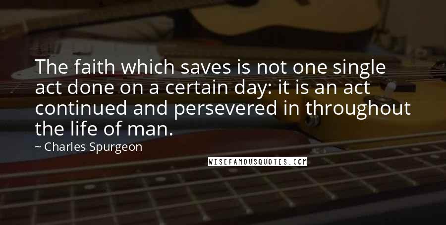 Charles Spurgeon Quotes: The faith which saves is not one single act done on a certain day: it is an act continued and persevered in throughout the life of man.