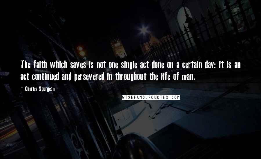 Charles Spurgeon Quotes: The faith which saves is not one single act done on a certain day: it is an act continued and persevered in throughout the life of man.