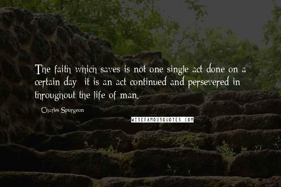 Charles Spurgeon Quotes: The faith which saves is not one single act done on a certain day: it is an act continued and persevered in throughout the life of man.