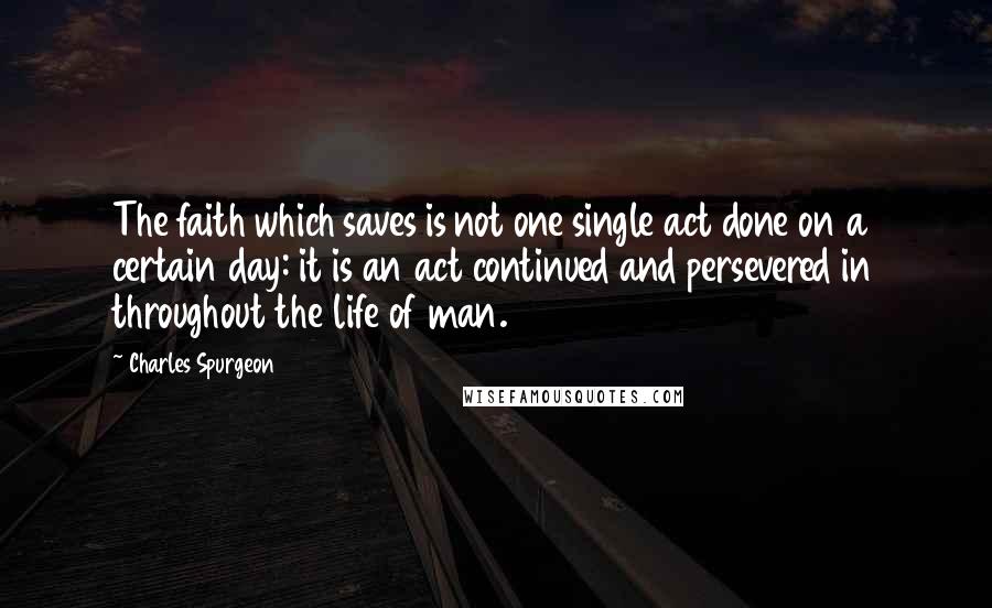 Charles Spurgeon Quotes: The faith which saves is not one single act done on a certain day: it is an act continued and persevered in throughout the life of man.